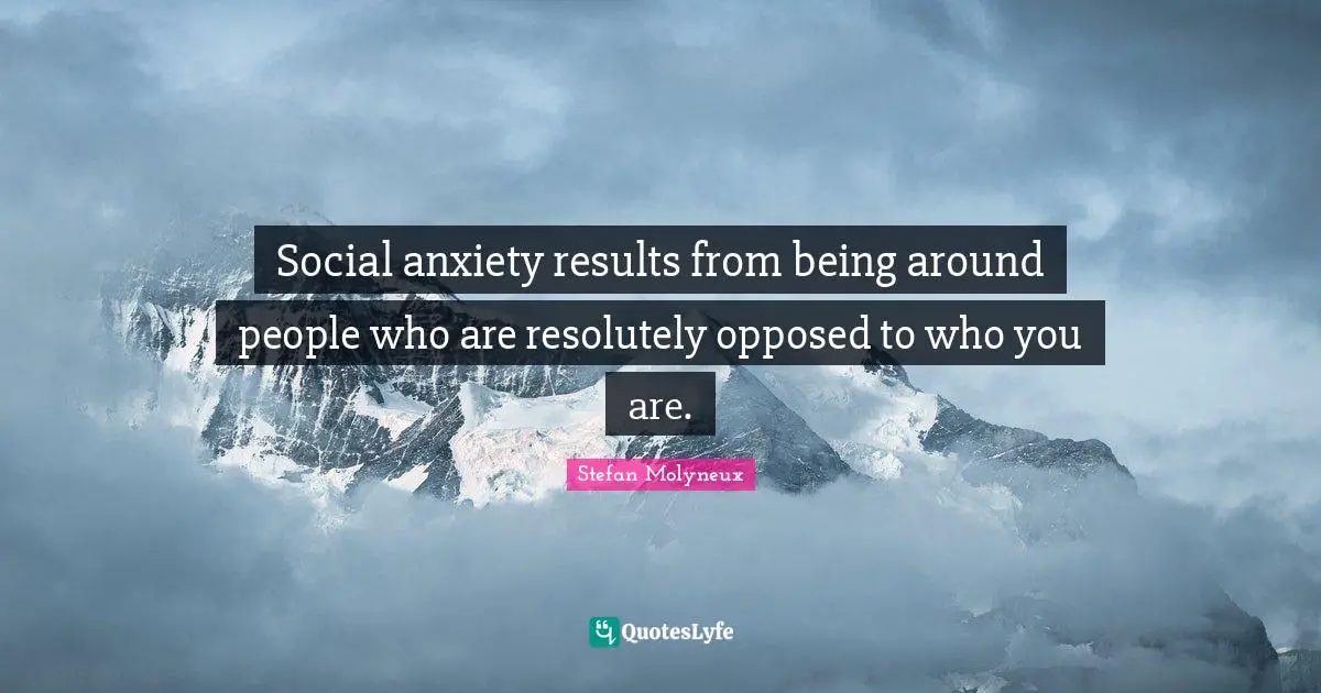 Social anxiety results from being around people who are resolutely opposed to who you are.
