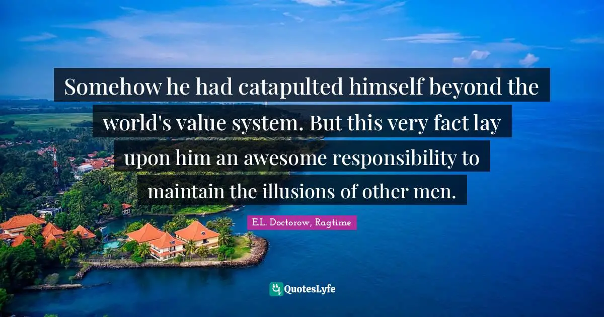 E.L. Doctorow, Ragtime Quotes: "Somehow he had catapulted himself beyond the world's value system. But this very fact lay upon him an awesome responsibility to maintain the illusions of other men."