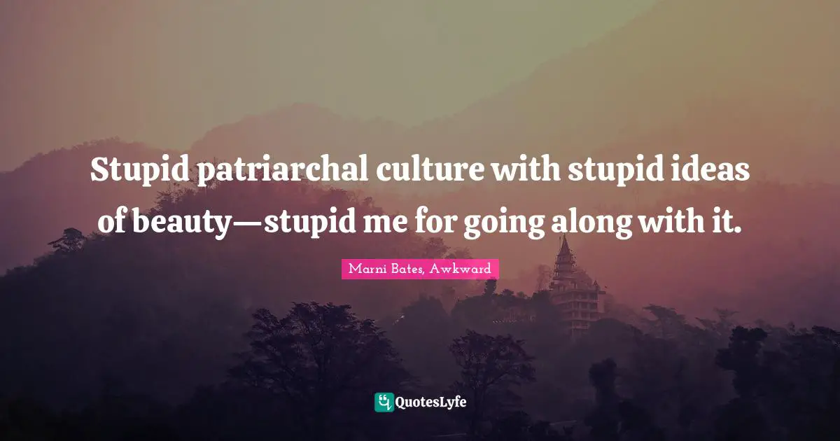 Stupid patriarchal culture with stupid ideas of beauty—stupid me for going along with it.