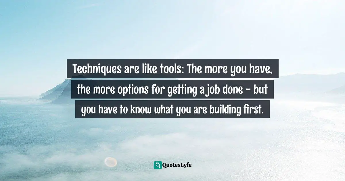 Techniques are like tools: The more you have, the more options for getting a job done - but you have to know what you are building first.
