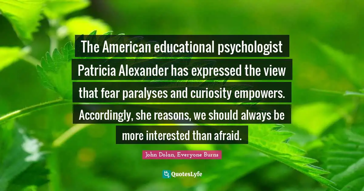 John Dolan, Everyone Burns Quotes: "The American educational psychologist Patricia Alexander has expressed the view that fear paralyses and curiosity empowers. Accordingly, she reasons, we should always be more interested than afraid."