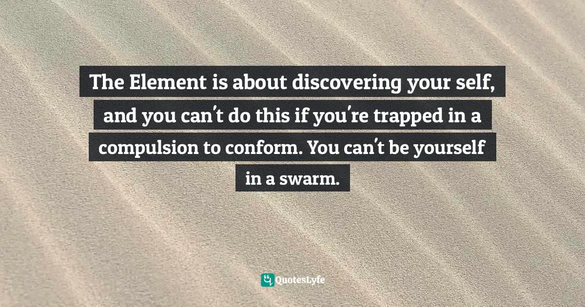 The Element is about discovering your self, and you can't do this if you're trapped in a compulsion to conform. You can't be yourself in a swarm.