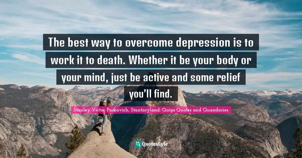 The best way to overcome depression is to work it to death. Whether it be your body or your mind, just be active and some relief you’ll find.
