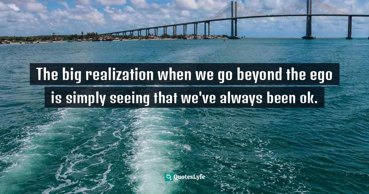 The big realization when we go beyond the ego is simply seeing that we've always been ok.