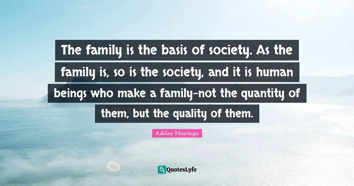 Ashley Montagu Quotes: "The family is the basis of society. As the family is, so is the society, and it is human beings who make a family-not the quantity of them, but the quality of them."
