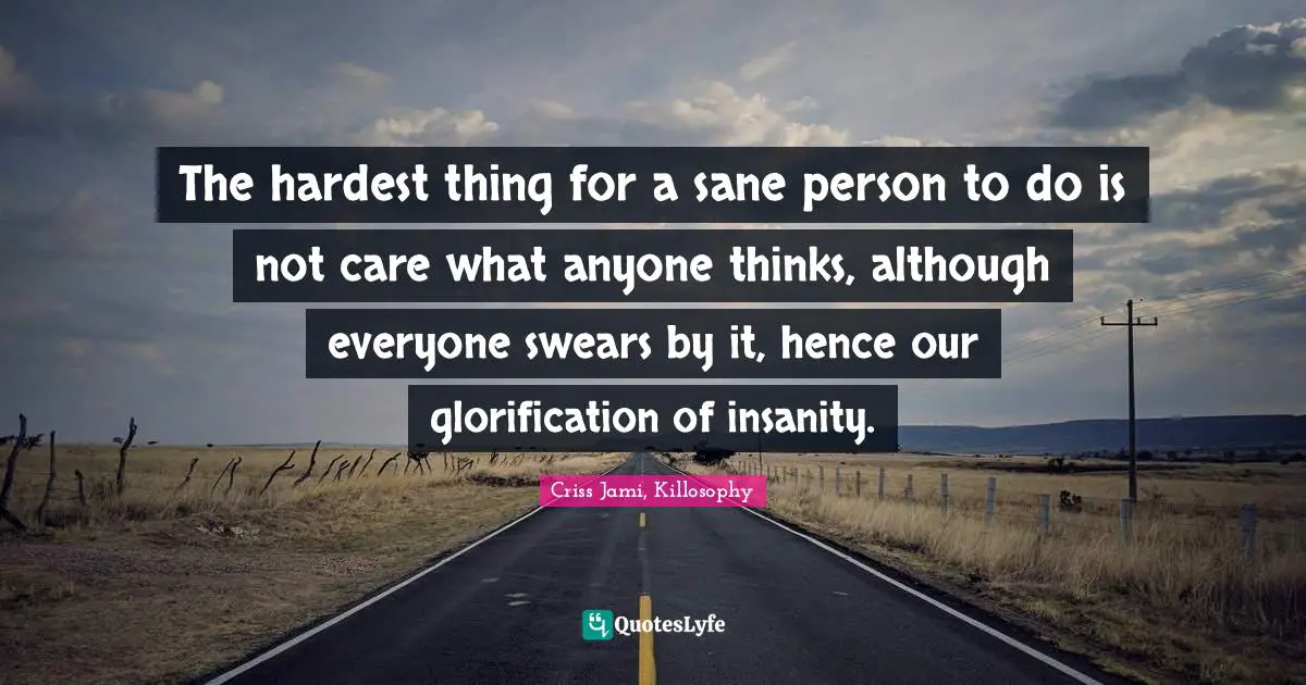 The hardest thing for a sane person to do is not care what anyone thinks, although everyone swears by it, hence our glorification of insanity.