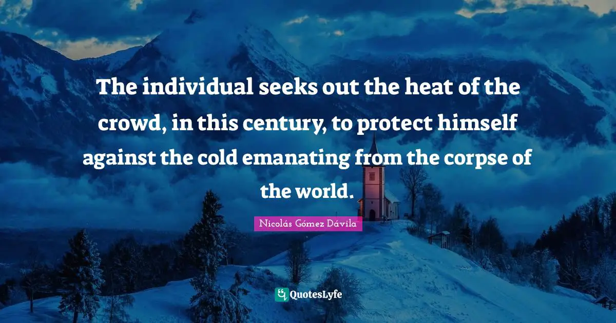 The individual seeks out the heat of the crowd, in this century, to protect himself against the cold emanating from the corpse of the world.
