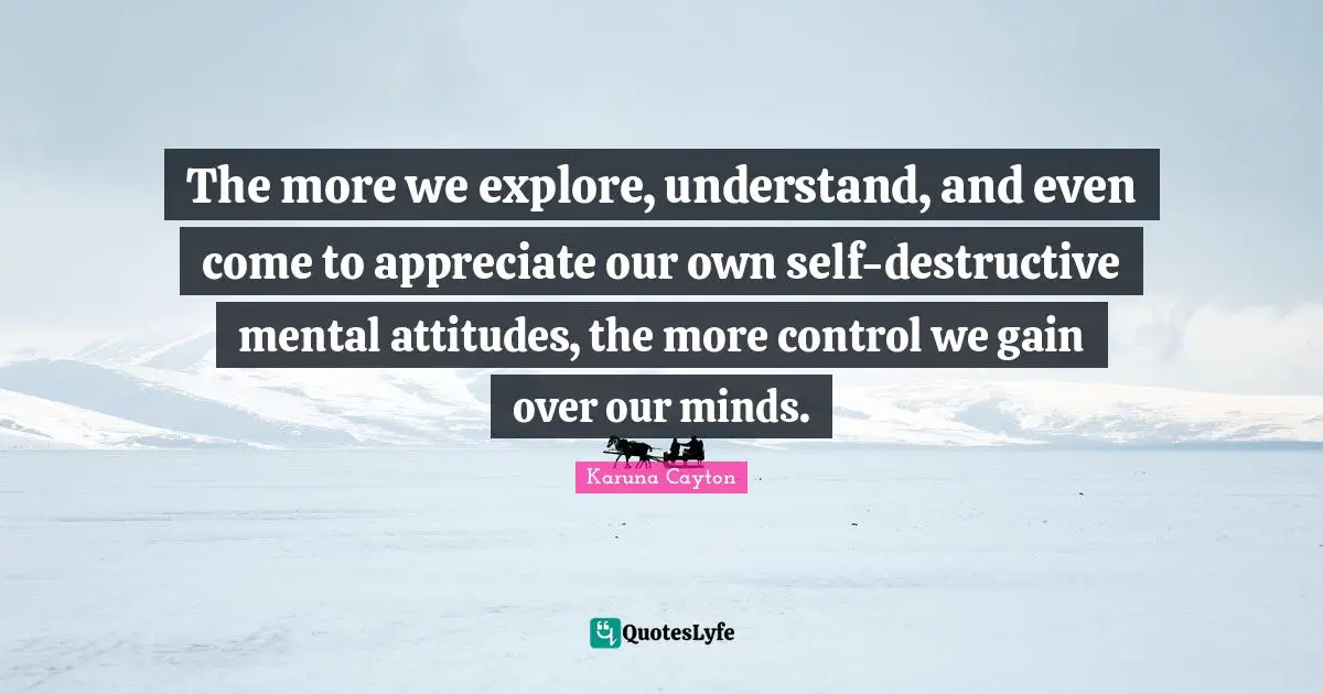 The more we explore, understand, and even come to appreciate our own self-destructive mental attitudes, the more control we gain over our minds.