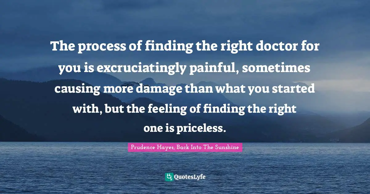 The process of finding the right doctor for you is excruciatingly painful, sometimes causing more damage than what you started with, but the feeling of finding the right one is priceless.