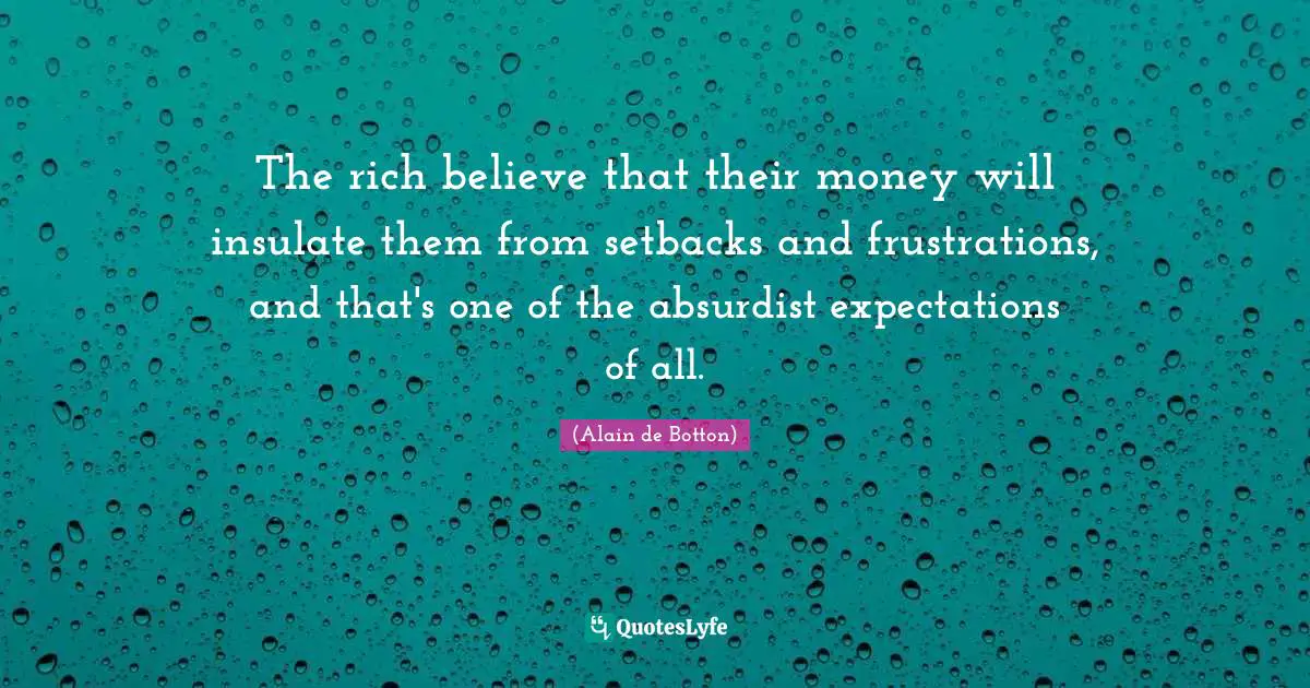 The rich believe that their money will insulate them from setbacks and frustrations, and that's one of the absurdist expectations of all.