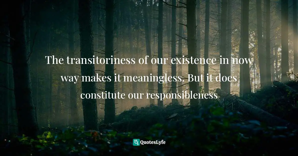 The transitoriness of our existence in now way makes it meaningless. But it does constitute our responsibleness