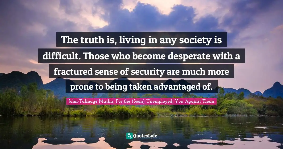 The truth is, living in any society is difficult. Those who become desperate with a fractured sense of security are much more prone to being taken advantaged of.