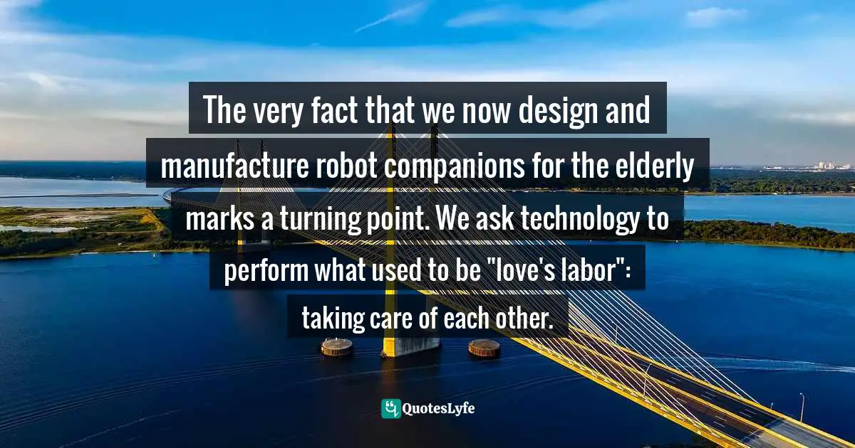 The very fact that we now design and manufacture robot companions for the elderly marks a turning point. We ask technology to perform what used to be "love's labor": taking care of each other.