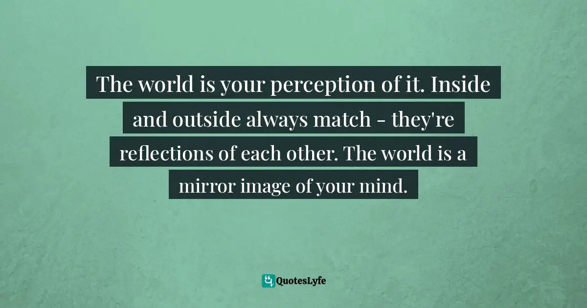 The world is your perception of it. Inside and outside always match - they're reflections of each other. The world is a mirror image of your mind.