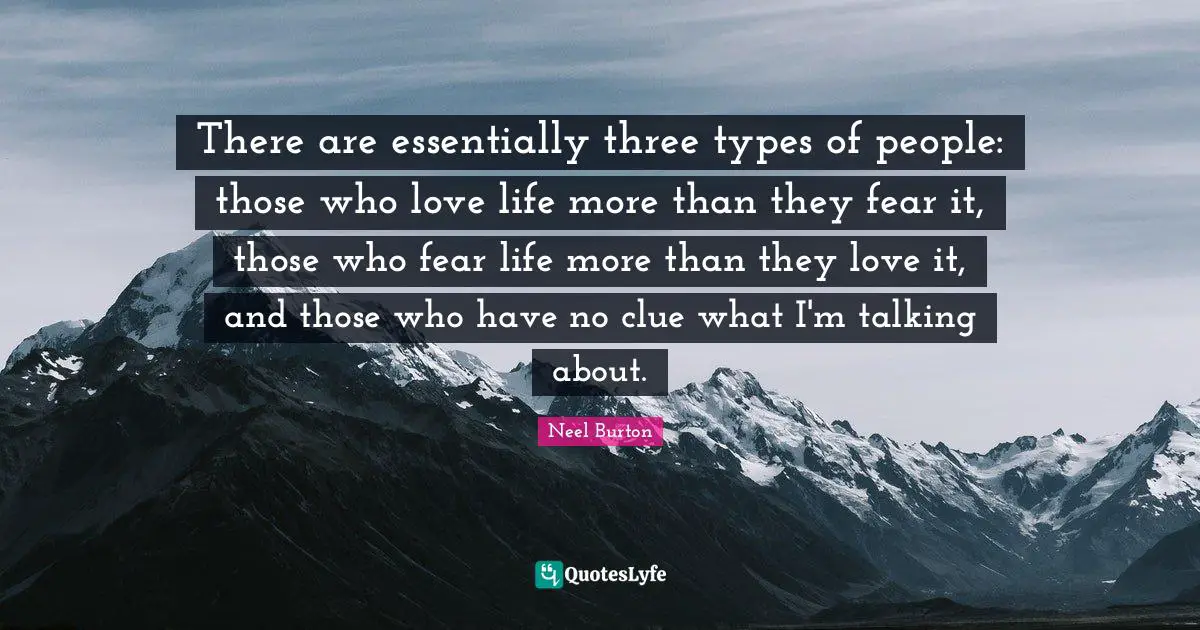 There are essentially three types of people: those who love life more than they fear it, those who fear life more than they love it, and those who have no clue what I'm talking about.
