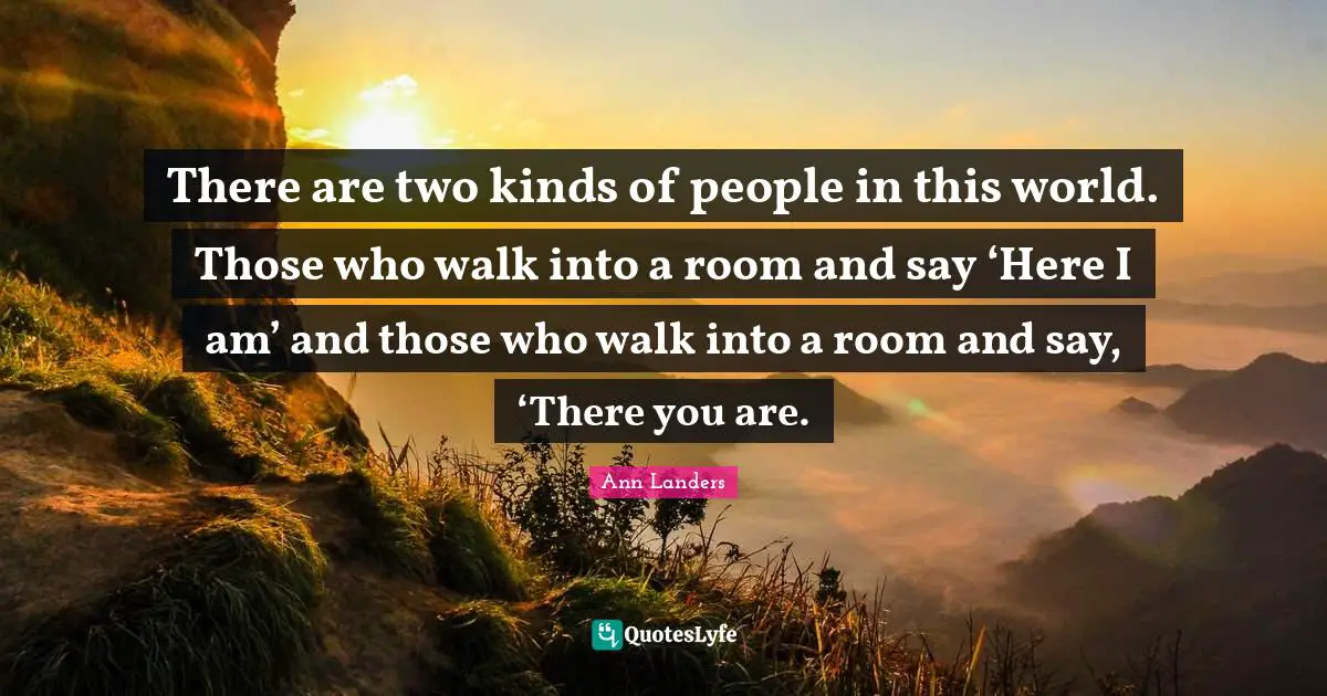 There are two kinds of people in this world. Those who walk into a room and say ‘Here I am’ and those who walk into a room and say, ‘There you are.