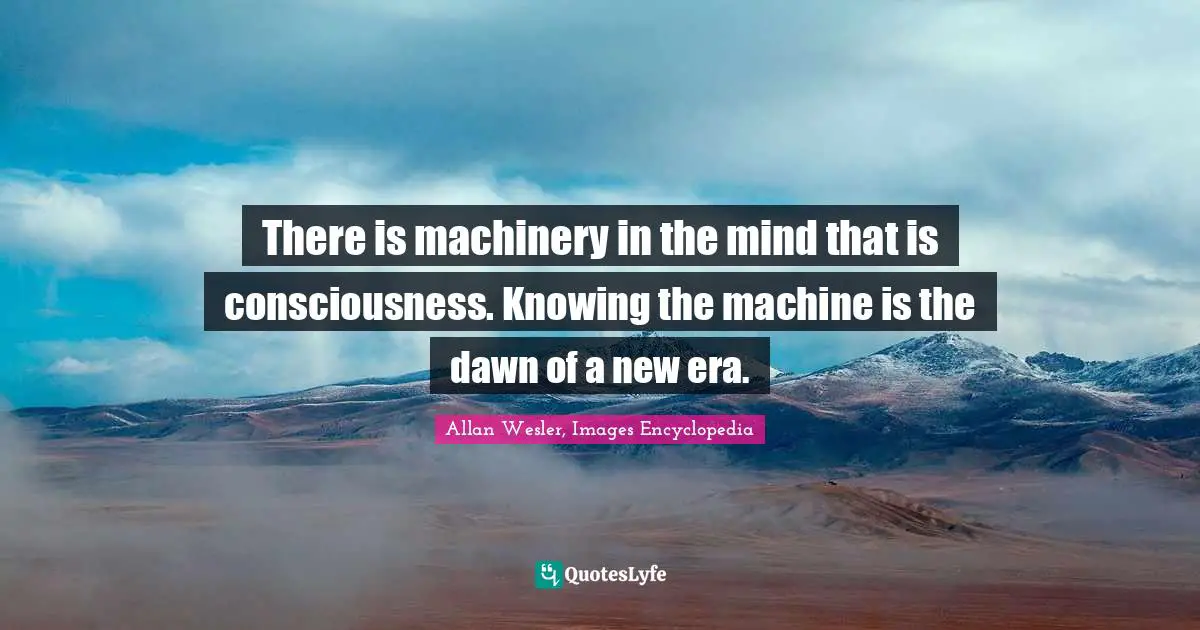 There is machinery in the mind that is consciousness. Knowing the machine is the dawn of a new era.