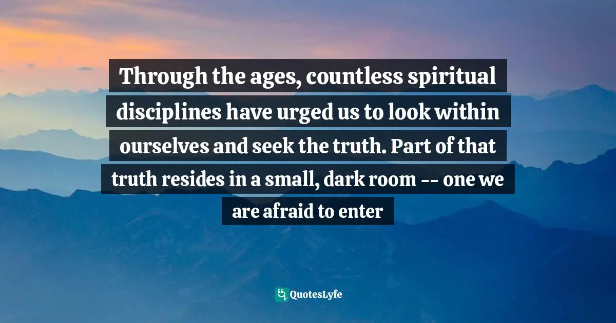 Through the ages, countless spiritual disciplines have urged us to look within ourselves and seek the truth. Part of that truth resides in a small, dark room -- one we are afraid to enter