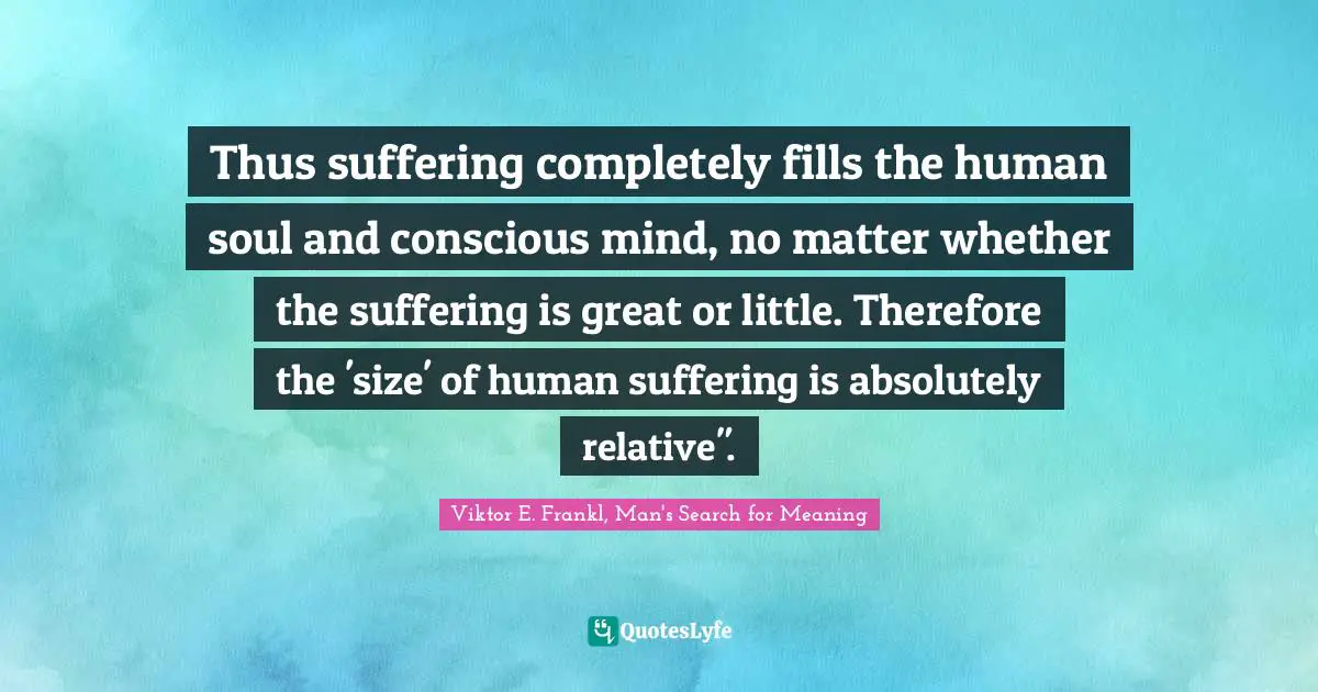Viktor E. Frankl, Man's Search for Meaning Quotes: Thus suffering completely fills the human soul and conscious mind, no matter whether the suffering is great or little. Therefore the 'size' of human suffering is absolutely relative