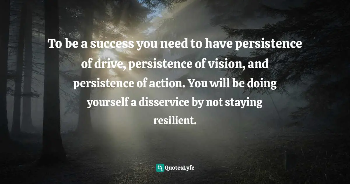 To be a success you need to have persistence of drive, persistence of vision, and persistence of action. You will be doing yourself a disservice by not staying resilient.