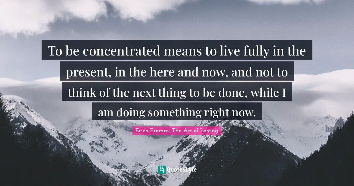 To be concentrated means to live fully in the present, in the here and now, and not to think of the next thing to be done, while I am doing something right now.