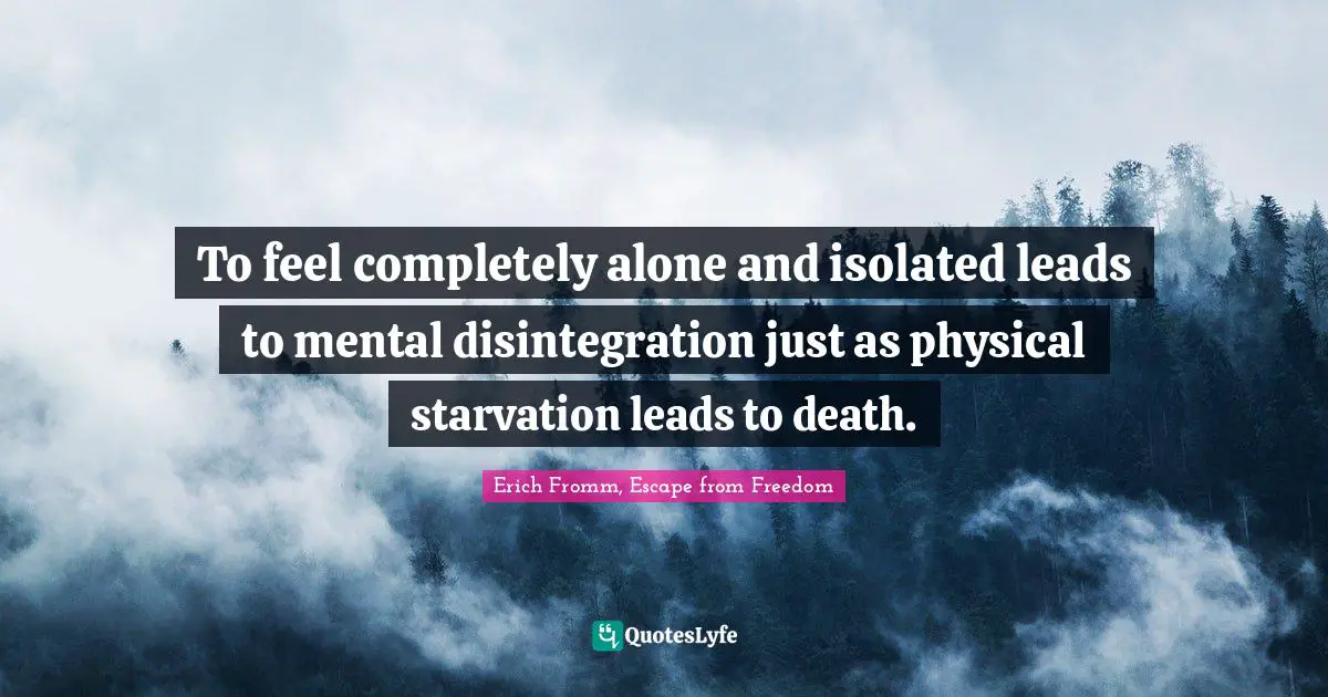 To feel completely alone and isolated leads to mental disintegration just as physical starvation leads to death.