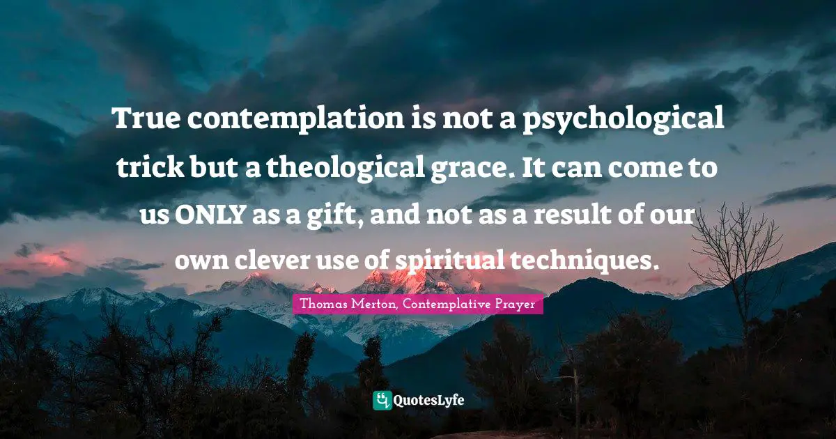 True contemplation is not a psychological trick but a theological grace. It can come to us ONLY as a gift, and not as a result of our own clever use of spiritual techniques.