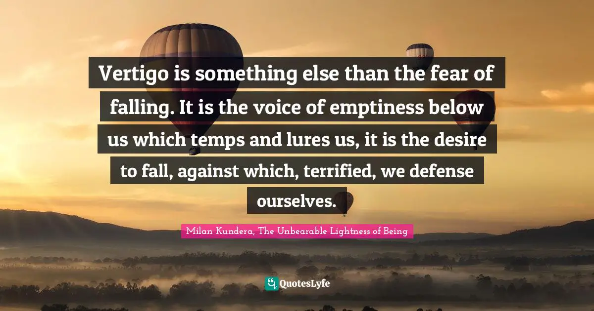 Vertigo is something else than the fear of falling. It is the voice of emptiness below us which temps and lures us, it is the desire to fall, against which, terrified, we defense ourselves.