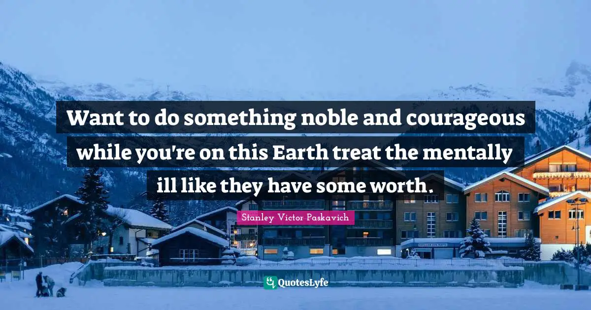 Want to do something noble and courageous while you're on this Earth treat the mentally ill like they have some worth.