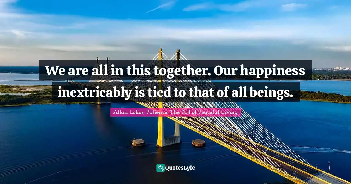 We are all in this together. Our happiness inextricably is tied to that of all beings.