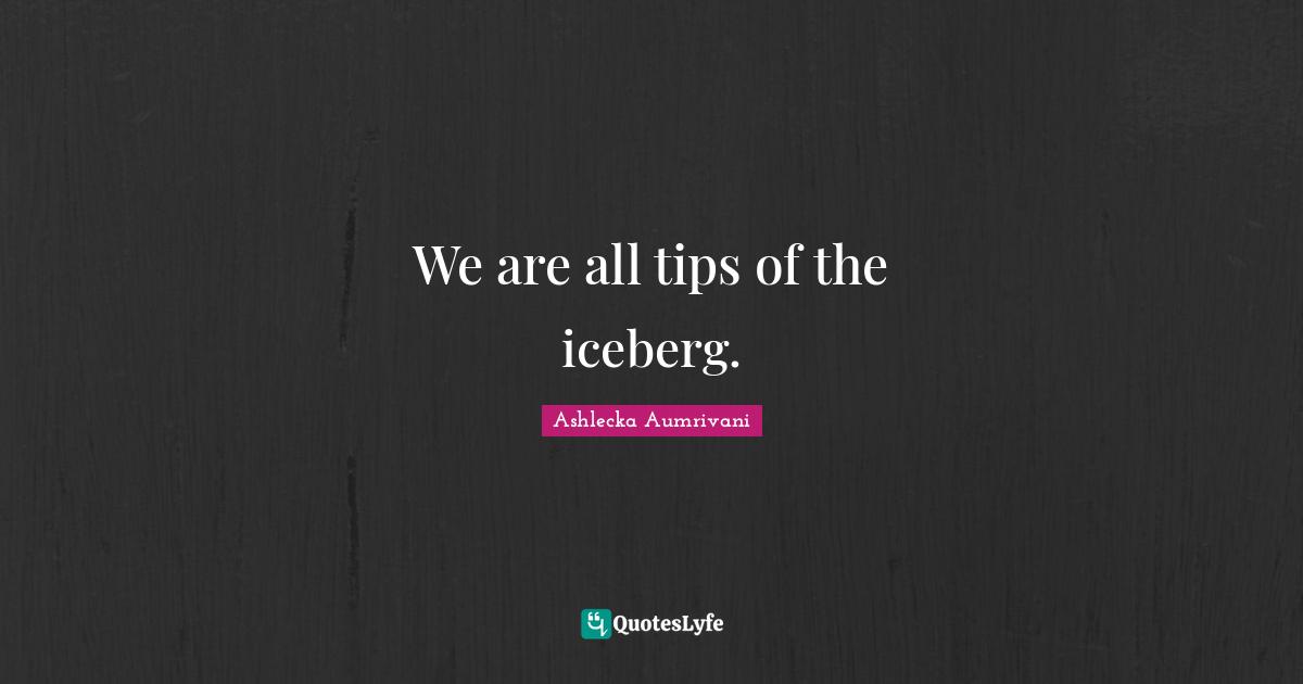 We are all tips of the iceberg.