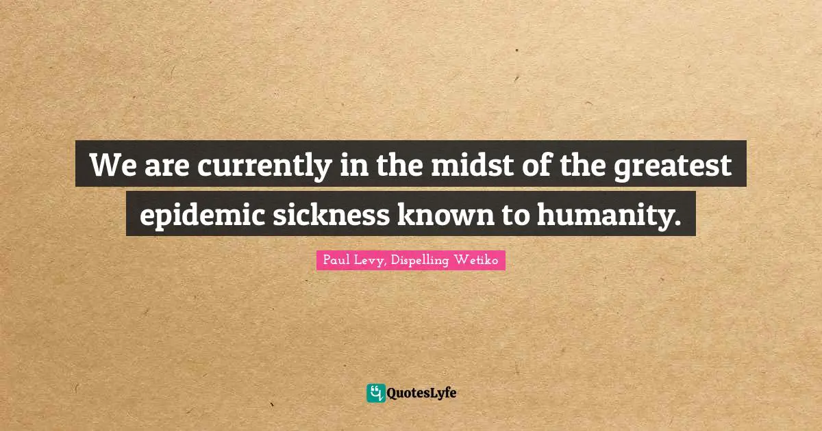 We are currently in the midst of the greatest epidemic sickness known to humanity.