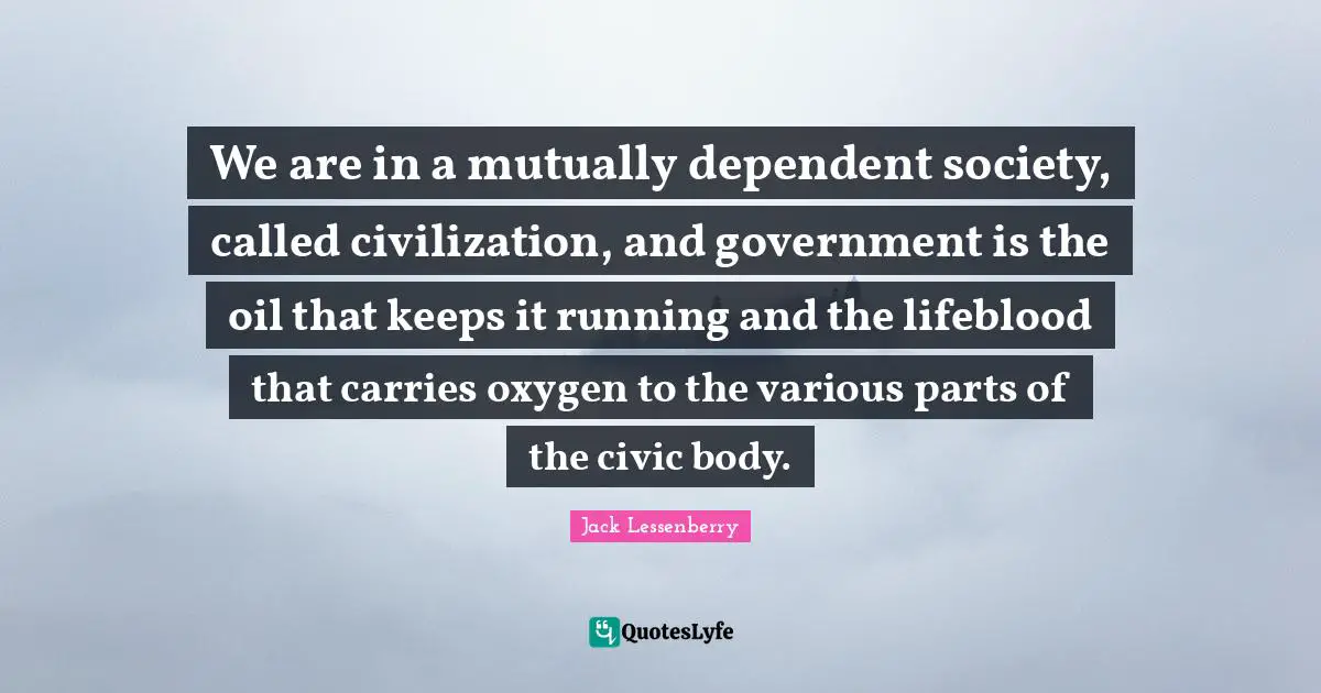 We are in a mutually dependent society, called civilization, and government is the oil that keeps it running and the lifeblood that carries oxygen to the various parts of the civic body.