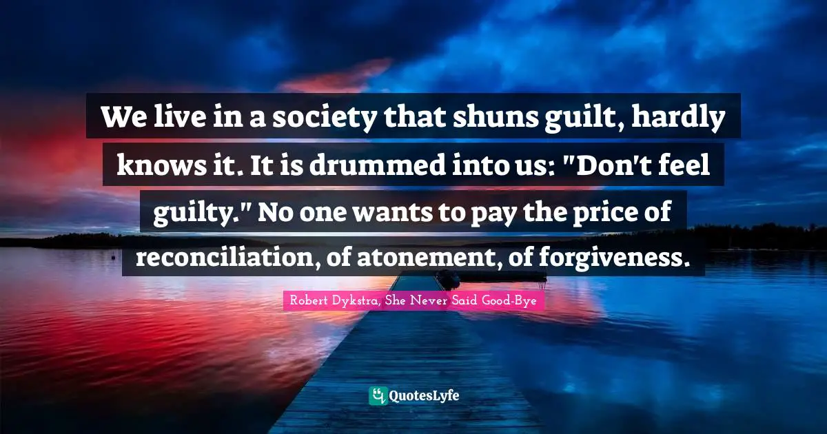 We live in a society that shuns guilt, hardly knows it. It is drummed into us: "Don't feel guilty." No one wants to pay the price of reconciliation, of atonement, of forgiveness.