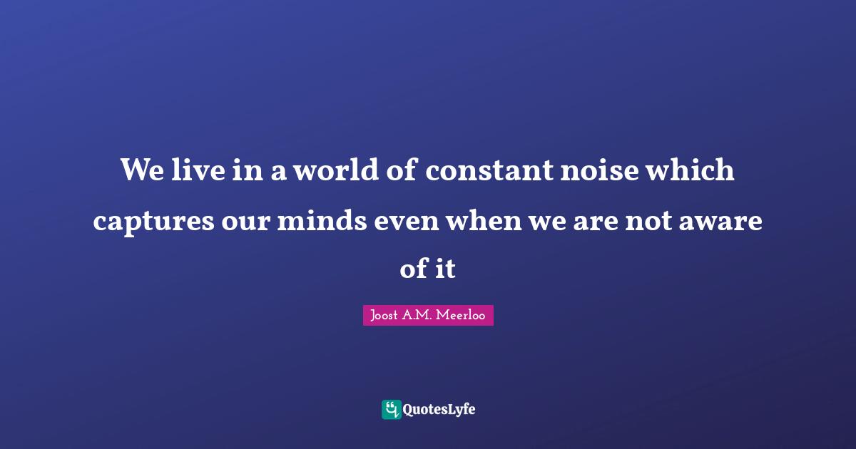 We live in a world of constant noise which captures our minds even when we are not aware of it