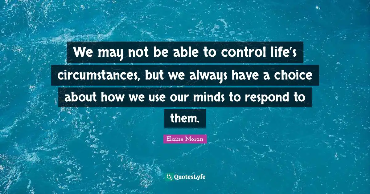 We may not be able to control life’s circumstances, but we always have a choice about how we use our minds to respond to them.