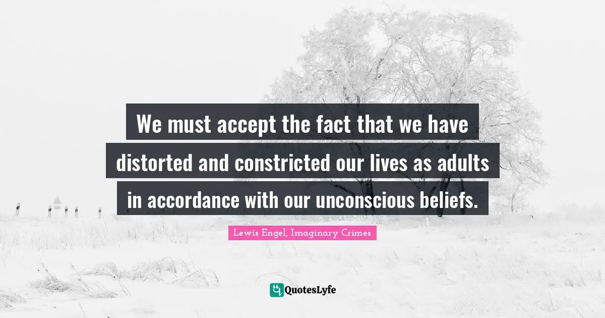 We must accept the fact that we have distorted and constricted our lives as adults in accordance with our unconscious beliefs.