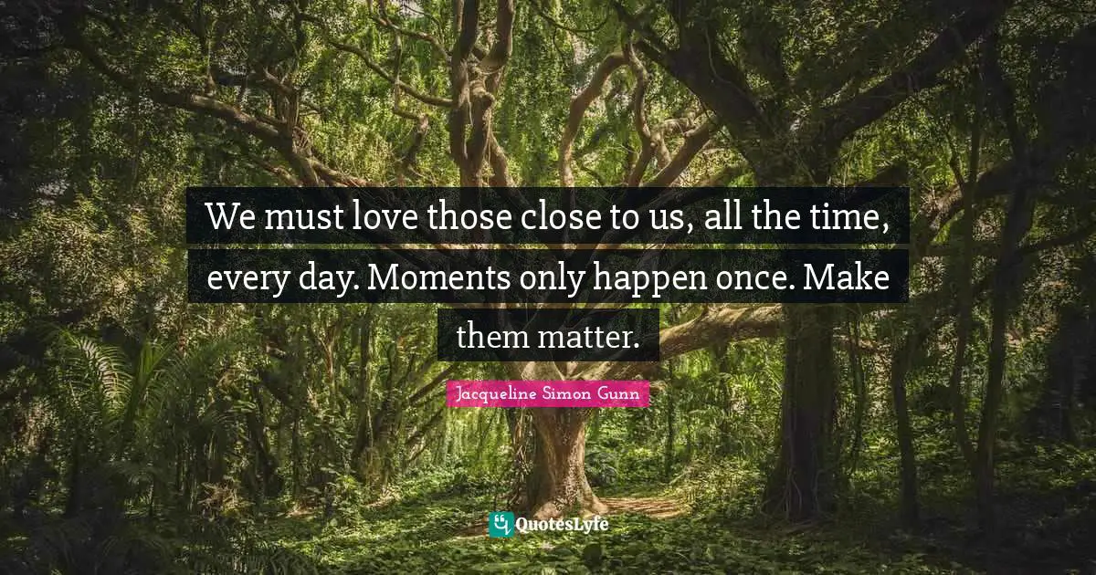We must love those close to us, all the time, every day. Moments only happen once. Make them matter.