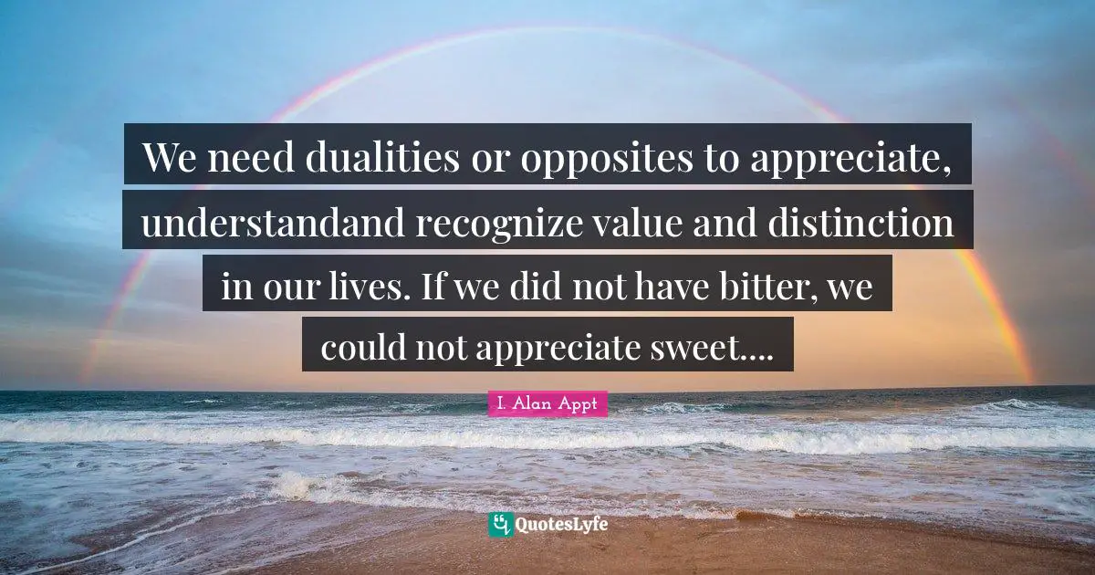We need dualities or opposites to appreciate, understandand recognize value and distinction in our lives. If we did not have bitter, we could not appreciate sweet....