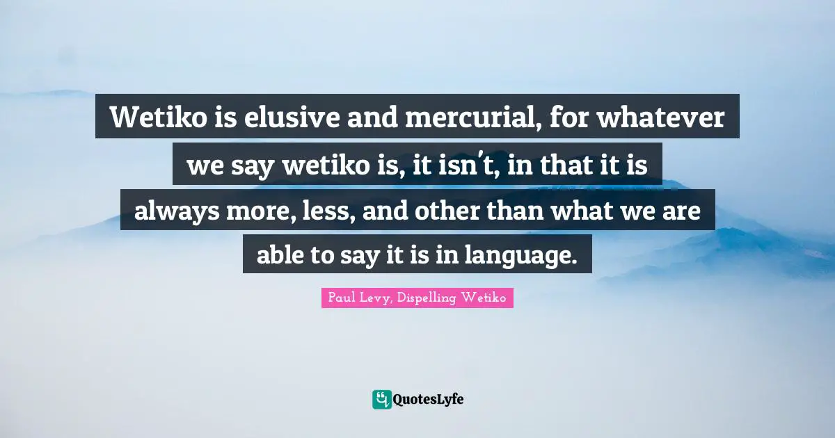 Wetiko is elusive and mercurial, for whatever we say wetiko is, it isn't, in that it is always more, less, and other than what we are able to say it is in language.