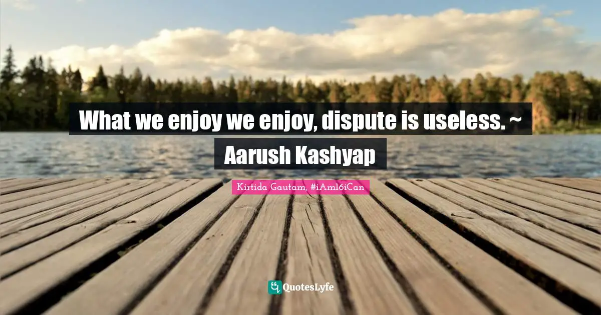 What we enjoy we enjoy, dispute is useless. ~ Aarush Kashyap