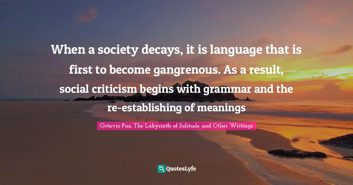 When a society decays, it is language that is first to become gangrenous. As a result, social criticism begins with grammar and the re-establishing of meanings