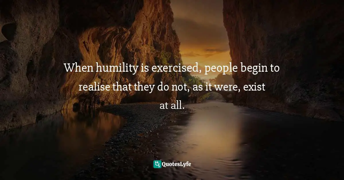 When humility is exercised, people begin to realise that they do not, as it were, exist at all.
