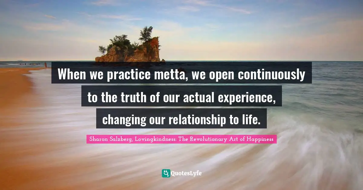 When we practice metta, we open continuously to the truth of our actual experience, changing our relationship to life.