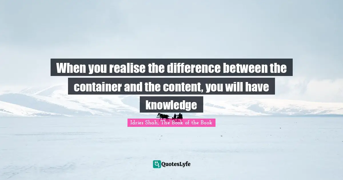When you realise the difference between the container and the content, you will have knowledge