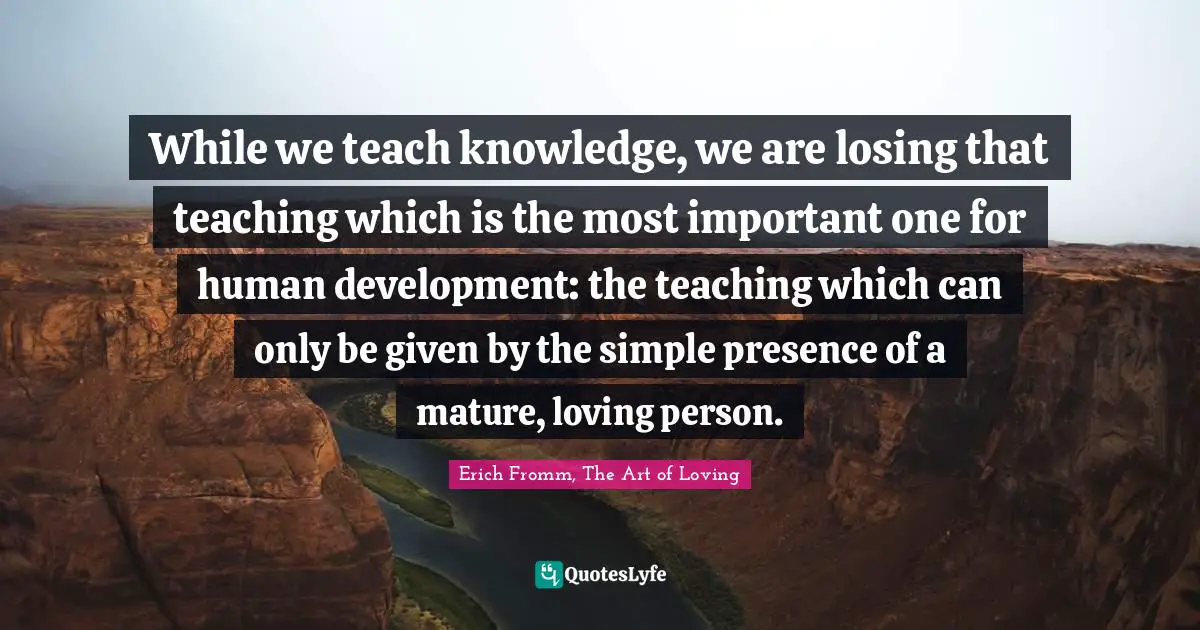 While we teach knowledge, we are losing that teaching which is the most important one for human development: the teaching which can only be given by the simple presence of a mature, loving person.