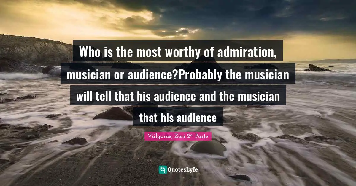 Who is the most worthy of admiration, musician or audience?Probably the musician will tell that his audience and the musician that his audience