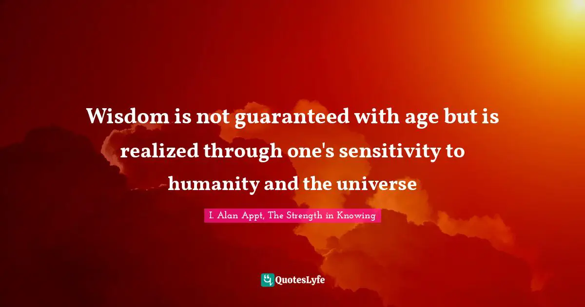 I. Alan Appt, The Strength In Knowing Quotes: "Wisdom is not guaranteed with age but is realized through one's sensitivity to humanity and the universe"