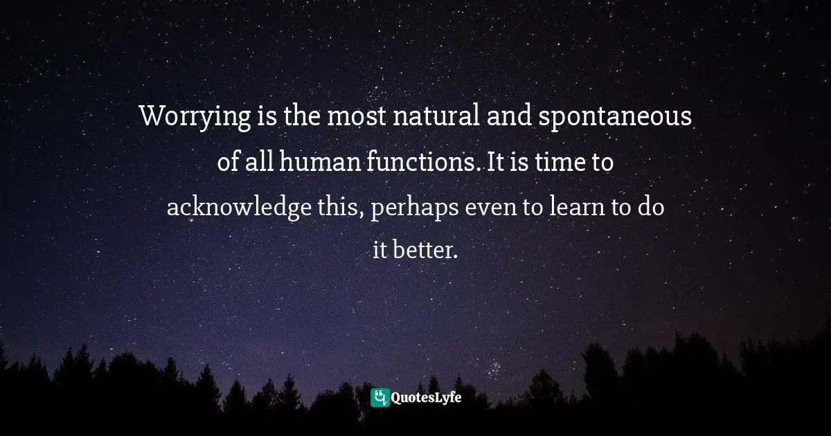 Worrying is the most natural and spontaneous of all human functions. It is time to acknowledge this, perhaps even to learn to do it better.