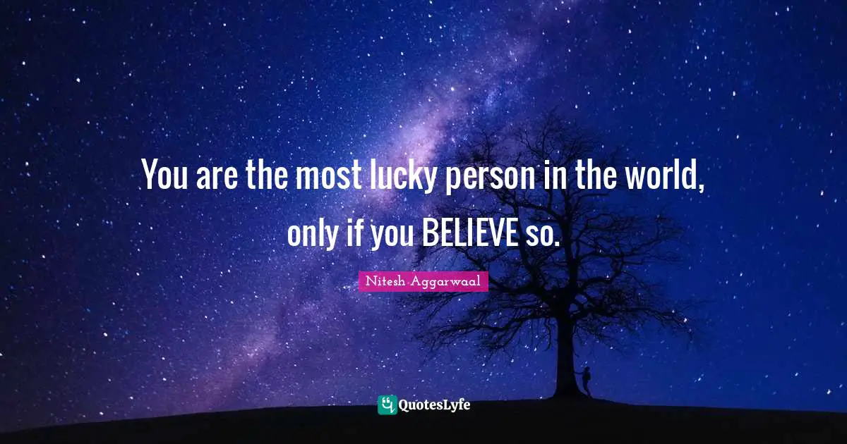 You are the most lucky person in the world, only if you BELIEVE so.